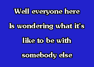 Well everyone here
Is wondering what it's

like to be with

somebody else