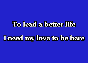 To lead a better life

I need my love to be here