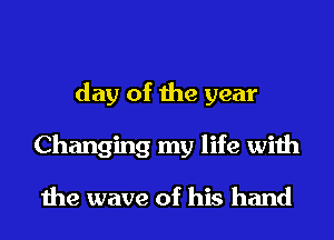 day of the year
Changing my life with

the wave of his hand