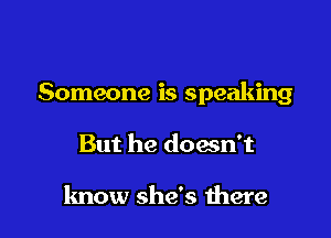 Someone is speaking

But he doesn't

know she's there