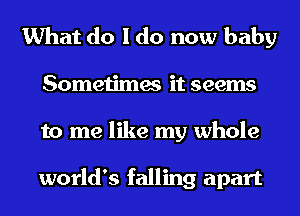 What do I do now baby
Sometimes it seems
to me like my whole

world's falling apart