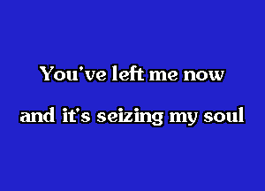 You've left me now

and it's seizing my soul