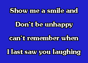 Show me a smile and
Don't be unhappy
can't remember when

I last saw you laughing