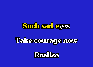 Such sad eyes

Take courage now

Realize