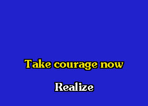 Take courage now

Realize