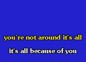 you're not around it's all

it's all because of you