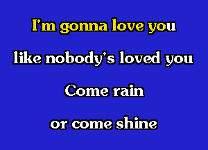 I'm gonna love you

like nobody's loved you

Come rain

or come shine