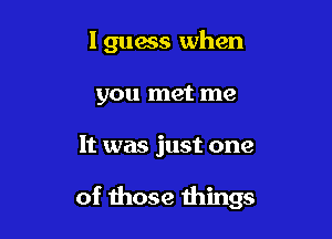 lguess when

you met me
It was just one

of those things