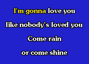 I'm gonna love you

like nobody's loved you

Come rain

or come shine