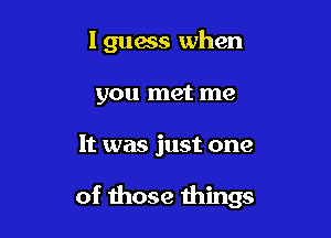 lguess when

you met me
It was just one

of those things