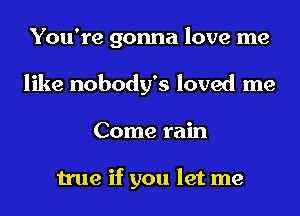 You're gonna love me
like nobody's loved me
Come rain

true if you let me