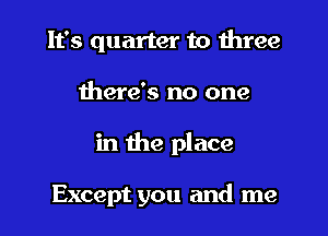 It's quarter to three
there's no one
in 11m place

Except you and me