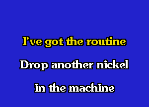 I've got the routine

Drop another nickel

in the machine