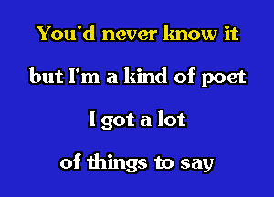 You'd never lmow it
but I'm a kind of poet

1 got a lot

of things to say