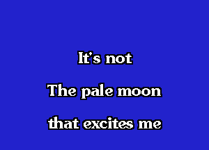 It's not

The pale moon

that excites me