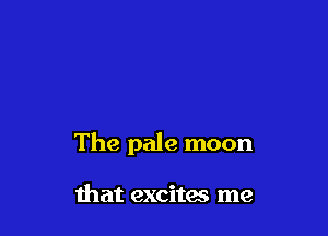 The pale moon

that excites me