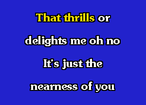 That thrills or

delights me oh no

It's just the

neamess of you