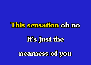 This sensation oh no

It's just the

neamess of you