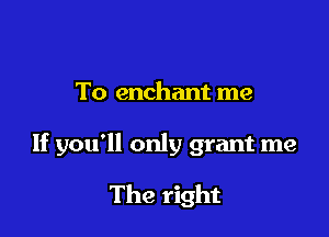 To enchant me

If you'll only grant me

The right