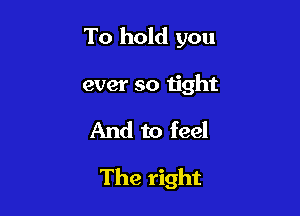To hold you
ever so n'ght
And to feel

The right