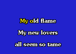 My old flame

My new lovers

all seem so tame