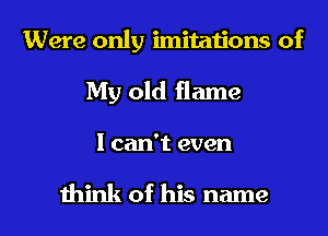 Were only imitations of
My old flame

I can't even

think of his name I