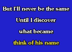 But I'll never be the same
Until I discover

what became

think of his name
