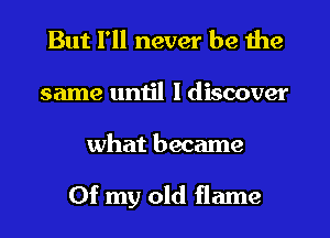 But I'll never be the
same umil I discover
what became

Of my old flame