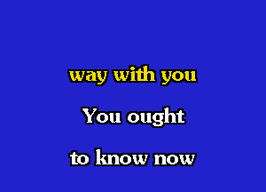 way with you

You ought

to know now