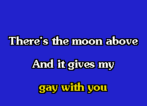 There's the moon above

And it gives my

gay with you