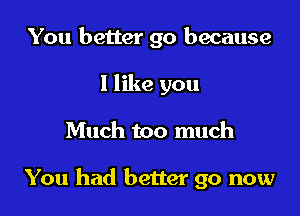 You better go because
I like you

Much too much

You had better go now