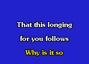 That this longing

for you follows

Why is it so