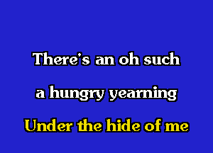 There's an oh such

a hungry yearning

Under the hide of me I