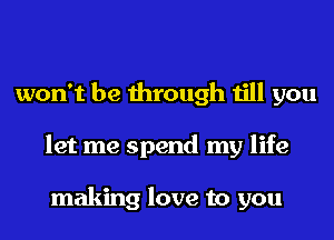 won't be through till you
let me spend my life

making love to you