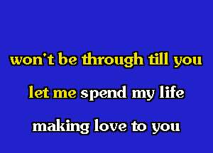 won't be through till you
let me spend my life

making love to you