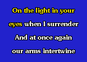 0n the light in your
eyes when I surrender
And at once again

our arms intertwine