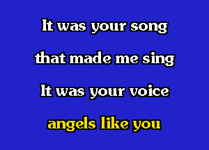 It was your song
Ihat made me sing

It was your voice

angels like you I