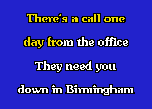 There's a call one
day from the office
They need you

down in Birmingham