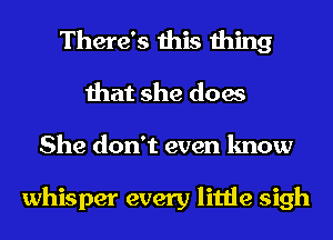 There's this thing
that she does
She don't even know

whisper every little sigh