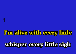 I'm alive with every little

whisper every little sigh