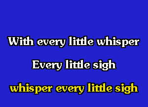 With every little whisper
Every little sigh

whisper every little sigh