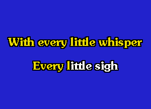 With every little whisper

Every litde sigh