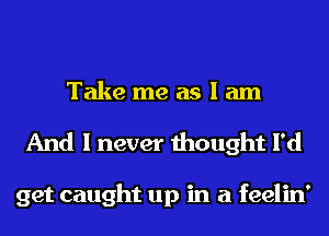 Take me as I am
And I never thought I'd

get caught up in a feelin'