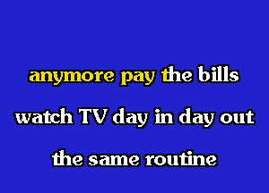 anymore pay the bills
watch TV day in day out

the same routine