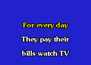 For every day

They pay their

bills watch TV