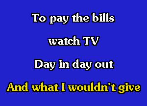 To pay the bills
watch TV

Day in day out

And what I wouldn't give