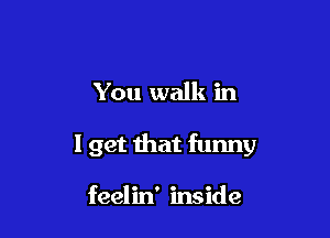 You walk in

I get that funny

feelin' inside