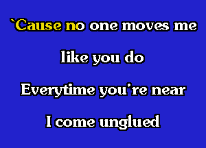 oCause no one moves me
like you do
Everytime you're near

I come unglued