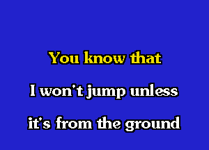 You know ihat

I won't jump unlas

it's from the ground