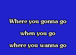 Where you gonna go

when you go

where you wanna go